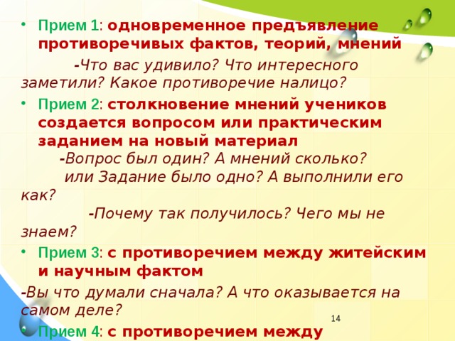 Прием 1 : одновременное предъявление противоречивых фактов, теорий, мнений  -Что вас удивило? Что интересного заметили? Какое противоречие налицо? Прием 2 : столкновение мнений учеников создается вопросом или практическим заданием на новый материал  -Вопрос был один? А мнений сколько?  или Задание было одно? А выполнили его как?  -Почему так получилось? Чего мы не знаем? Прием 3 : с противоречием между житейским и научным фактом -Вы что думали сначала? А что оказывается на самом деле? Прием 4 : с противоречием между необходимостью и невозможностью выполнить задание учителя