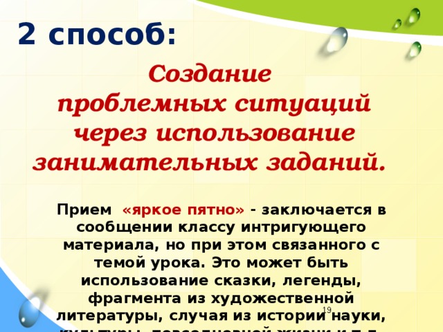 2 способ: Создание проблемных ситуаций  через использование занимательных заданий. Прием «яркое пятно» - заключается в сообщении классу интригующего материала, но при этом связанного с темой урока. Это может быть использование сказки, легенды, фрагмента из художественной литературы, случая из истории науки, культуры, повседневной жизни и т.д.