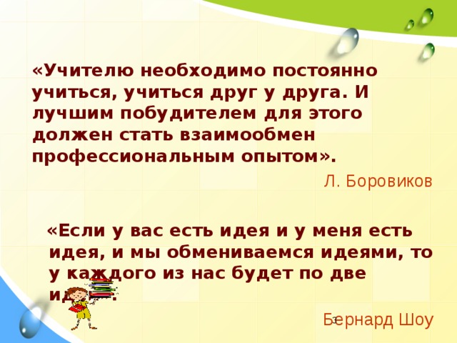 «Учителю необходимо постоянно учиться, учиться друг у друга. И лучшим побудителем для этого должен стать взаимообмен профессиональным опытом».  Л. Боровиков   «Если у вас есть идея и у меня есть идея, и мы обмениваемся идеями, то у каждого из нас будет по две идеи». Бернард Шоу