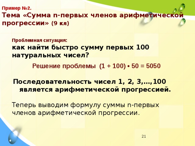 Пример №2.  Тема «Сумма n-первых членов арифметической прогрессии» (9 кл) Проблемная ситуация: как найти быстро сумму первых 100 натуральных чисел? Решение проблемы (1 + 100) • 50 = 5050 Последовательность чисел 1, 2, 3,…,100 является арифметической прогрессией. Теперь выводим формулу суммы n-первых членов арифметической прогрессии.