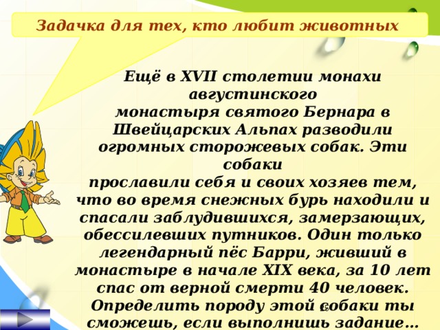 Задачка для тех, кто любит животных Ещё в XVII столетии монахи августинского монастыря святого Бернара в Швейцарских Альпах разводили огромных сторожевых собак. Эти собаки прославили себя и своих хозяев тем, что во время снежных бурь находили и спасали заблудившихся, замерзающих, обессилевших путников. Один только легендарный пёс Барри, живший в монастыре в начале XIX века, за 10 лет спас от верной смерти 40 человек. Определить породу этой собаки ты сможешь, если выполнишь задание…