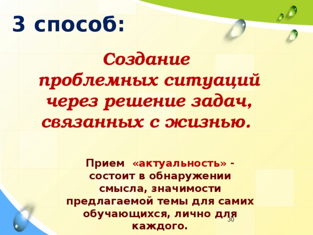 3 способ: Создание  проблемных ситуаций  через решение задач,  связанных с жизнью. Прием «актуальность» - состоит в обнаружении смысла, значимости предлагаемой темы для самих обучающихся, лично для каждого.