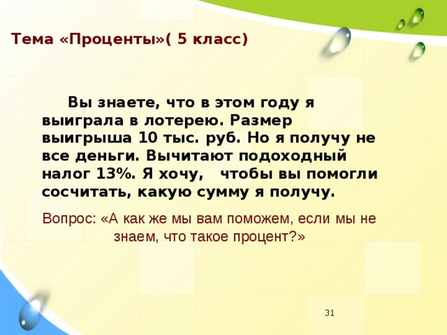 Тема «Проценты»( 5 класс)  Вы знаете, что в этом году я выиграла в лотерею. Размер выигрыша 10 тыс. руб. Но я получу не все деньги. Вычитают подоходный налог 13%. Я хочу, чтобы вы помогли сосчитать, какую сумму я получу. Вопрос: «А как же мы вам поможем, если мы не знаем, что такое процент?»