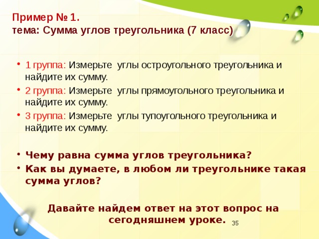 Пример № 1.  тема: Сумма углов треугольника (7 класс) 1 группа: Измерьте углы остроугольного треугольника и найдите их сумму. 2 группа: Измерьте углы прямоугольного треугольника и найдите их сумму. 3 группа: Измерьте углы тупоугольного треугольника и найдите их сумму. Чему равна сумма углов треугольника? Как вы думаете, в любом ли треугольнике такая сумма углов?  Давайте найдем ответ на этот вопрос на сегодняшнем уроке.