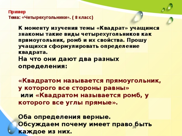 Пример Тема: «Четырехугольники». ( 8 класс) К моменту изучения темы «Квадрат» учащимся знакомы такие виды четырехугольников как прямоугольник, ромб и их свойства. Прошу учащихся сформулировать определение квадрата. На что они дают два разных определения:  «Квадратом называется прямоугольник, у которого все стороны равны»  или «Квадратом называется ромб, у которого все углы прямые».  Оба определения верные. Обсуждаем почему имеет право быть каждое из них.