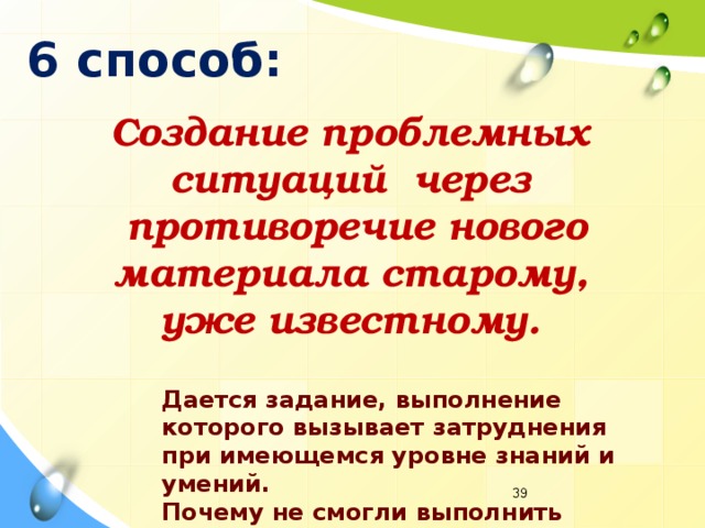 6 способ: Создание проблемных  ситуаций через  противоречие нового  материала старому, уже известному. Дается задание, выполнение которого вызывает затруднения при имеющемся уровне знаний и умений. Почему не смогли выполнить задание?