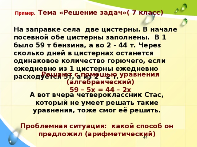 Пример.  Тема «Решение задач»( 7 класс) На заправке села две цистерны. В начале посевной обе цистерны заполнены. В 1 было 59 т бензина, а во 2 - 44 т. Через сколько дней в цистернах останется одинаковое количество горючего, если ежедневно из 1 цистерны ежедневно расходуется 5т, а из 2 - 2 т. Решают с помощью уравнения (алгебраический) 59 – 5х = 44 – 2х А вот вчера четвероклассник Стас, который не умеет решать такие уравнения, тоже смог её решить. Проблемная ситуация: какой способ он предложил (арифметический)