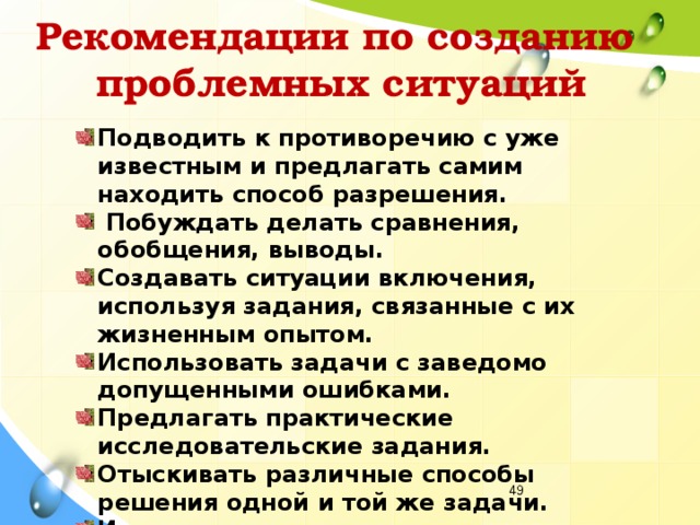 Рекомендации по созданию  проблемных ситуаций Подводить к противоречию с уже известным и предлагать самим находить способ разрешения.  Побуждать делать сравнения, обобщения, выводы. Создавать ситуации включения, используя задания, связанные с их жизненным опытом. Использовать задачи с заведомо допущенными ошибками. Предлагать практические исследовательские задания. Отыскивать различные способы решения одной и той же задачи. Излагать различные точки зрения на один и тот же вопрос.