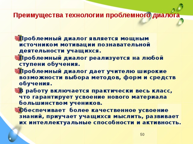 Преимущества технологии проблемного диалога Проблемный диалог является мощным источником мотивации познавательной деятельности учащихся. Проблемный диалог реализуется на любой ступени обучения. Проблемный диалог дает учителю широкие возможности выбора методов, форм и средств обучения. В работу включается практически весь класс, что гарантирует усвоение нового материала большинством учеников. Обеспечивает  более качественное усвоение знаний, приучает учащихся мыслить, развивает их интеллектуальные способности и активность.