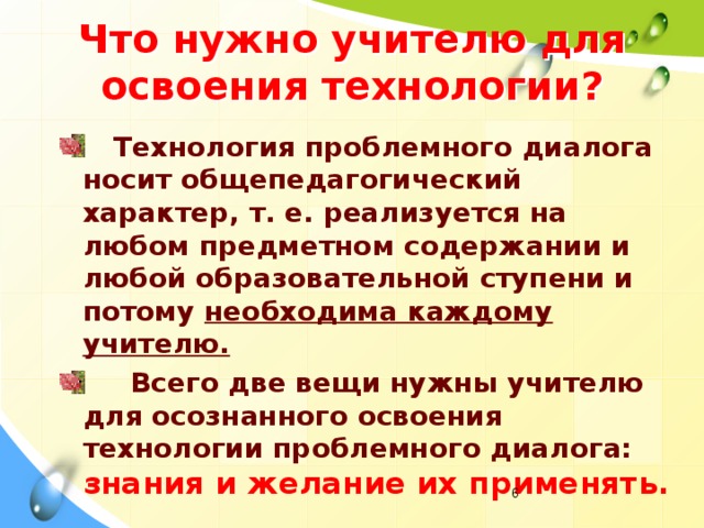 Что нужно учителю для освоения технологии?  Технология проблемного диалога носит общепедагогический характер, т. е. реализуется на любом предметном содержании и любой образовательной ступени и потому необходима каждому учителю.  Всего две вещи нужны учителю для осознанного освоения технологии проблемного диалога:  знания и желание их применять.