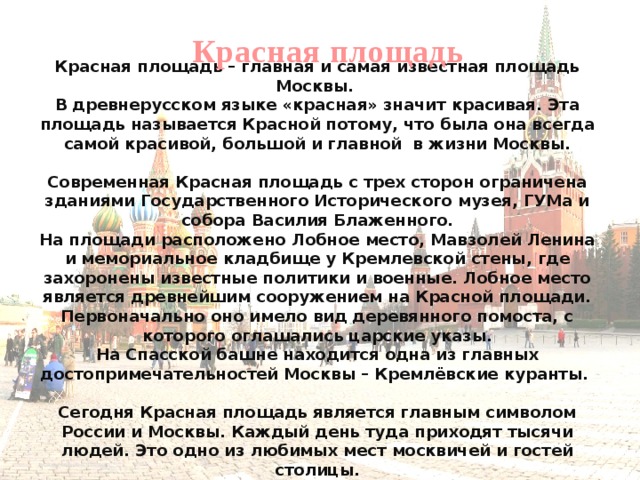 Красная площадь  Красная площадь – главная и самая известная площадь Москвы. В древнерусском языке «красная» значит красивая. Эта площадь называется Красной потому, что была она всегда самой красивой, большой и главной в жизни Москвы. Современная Красная площадь с трех сторон ограничена зданиями Государственного Исторического музея, ГУМа и собора Василия Блаженного. На площади расположено Лобное место, Мавзолей Ленина и мемориальное кладбище у Кремлевской стены, где захоронены известные политики и военные. Лобное место является древнейшим сооружением на Красной площади. Первоначально оно имело вид деревянного помоста, с которого оглашались царские указы. На Спасской башне находится одна из главных достопримечательностей Москвы – Кремлёвские куранты. Сегодня Красная площадь является главным символом России и Москвы. Каждый день туда приходят тысячи людей. Это одно из любимых мест москвичей и гостей столицы.