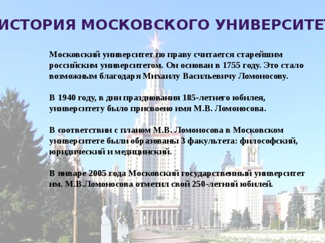 История Московского университета Московский университет по праву считается старейшим российским университетом. Он основан в 1755 году. Это стало возможным благодаря Михаилу Васильевичу Ломоносову.  В 1940 году, в дни празднования 185-летнего юбилея, университету было присвоено имя М.В. Ломоносова.  В соответствии с планом М.В. Ломоносова в Московском университете были образованы 3 факультета: философский, юридический и медицинский.  В январе 2005 года Московский государственный университет им. М.В.Ломоносова отметил свой 250-летний юбилей.