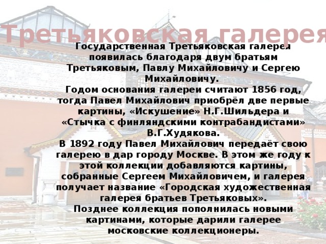 Третьяковская галерея Государственная Третьяковская галерея появилась благодаря двум братьям Третьяковым, Павлу Михайловичу и Сергею Михайловичу. Годом основания галереи считают 1856 год, тогда Павел Михайлович приобрёл две первые картины, «Искушение» Н.Г.Шильдера и «Стычка с финляндскими контрабандистами» В.Г.Худякова. В 1892 году Павел Михайлович передаёт свою галерею в дар городу Москве. В этом же году к этой коллекции добавляются картины, собранные Сергеем Михайловичем, и галерея получает название «Городская художественная галерея братьев Третьяковых». Позднее коллекция пополнилась новыми картинами, которые дарили галерее московские коллекционеры.