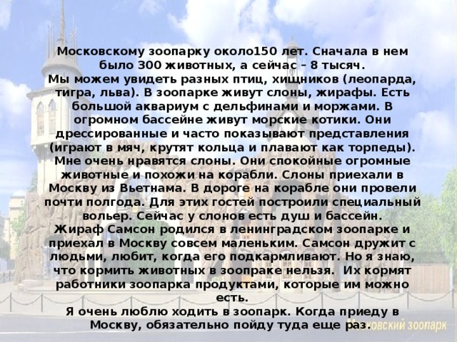 Московскому зоопарку около150 лет. Сначала в нем было 300 животных, а сейчас – 8 тысяч. Мы можем увидеть разных птиц, хищников (леопарда, тигра, льва). В зоопарке живут слоны, жирафы. Есть большой аквариум с дельфинами и моржами. В огромном бассейне живут морские котики. Они дрессированные и часто показывают представления (играют в мяч, крутят кольца и плавают как торпеды). Мне очень нравятся слоны. Они спокойные огромные животные и похожи на корабли. Слоны приехали в Москву из Вьетнама. В дороге на корабле они провели почти полгода. Для этих гостей построили специальный вольер. Сейчас у слонов есть душ и бассейн. Жираф Самсон родился в ленинградском зоопарке и приехал в Москву совсем маленьким. Самсон дружит с людьми, любит, когда его подкармливают. Но я знаю, что кормить животных в зоопраке нельзя. Их кормят работники зоопарка продуктами, которые им можно есть. Я очень люблю ходить в зоопарк. Когда приеду в Москву, обязательно пойду туда еще раз.