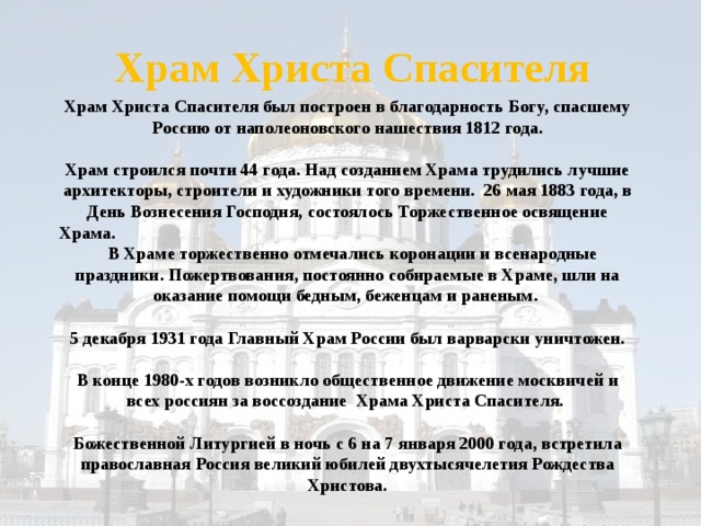 Храм Христа Спасителя Храм Христа Спасителя был построен в благодарность Богу, спасшему Россию от наполеоновского нашествия 1812 года.  Храм строился почти 44 года. Над созданием Храма трудились лучшие архитекторы, строители и художники того времени. 26 мая 1883 года, в День Вознесения Господня, состоялось Торжественное освящение Храма.  В Храме торжественно отмечались коронации и всенародные праздники. Пожертвования, постоянно собираемые в Храме, шли на оказание помощи бедным, беженцам и раненым.   5 декабря 1931 года Главный Храм России был варварски уничтожен.  В конце 1980-х годов возникло общественное движение москвичей и всех россиян за воссоздание Храма Христа Спасителя.   Божественной Литургией в ночь с 6 на 7 января 2000 года, встретила православная Россия великий юбилей двухтысячелетия Рождества Христова.