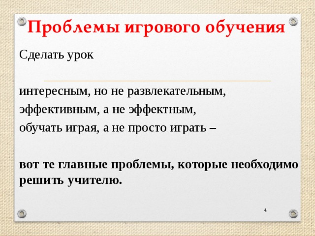 Проблемы игрового обучения Сделать урок интересным, но не развлекательным, эффективным, а не эффектным, обучать играя, а не просто играть – вот те главные проблемы, которые необходимо решить учителю. 3