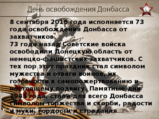 8 сентября 2016 года исполняется 73 года освобождения Донбасса от захватчиков. 73 года назад Советские войска освободили Донецкую область от немецко-фашистских захватчиков. С тех пор этот праздник стал символом мужества и отваги воинов, их готовности к самопожертвованию и настоящему подвигу. Памятные дни 1943 года, стали для всего Донбасса символом торжества и скорби, радости и муки, гордости и страдания