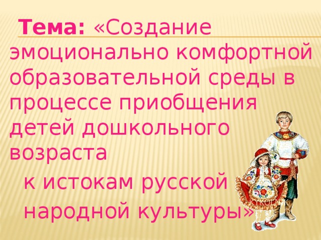 Тема: «Создание эмоционально комфортной образовательной среды в процессе приобщения детей дошкольного возраста  к истокам русской  народной культуры»