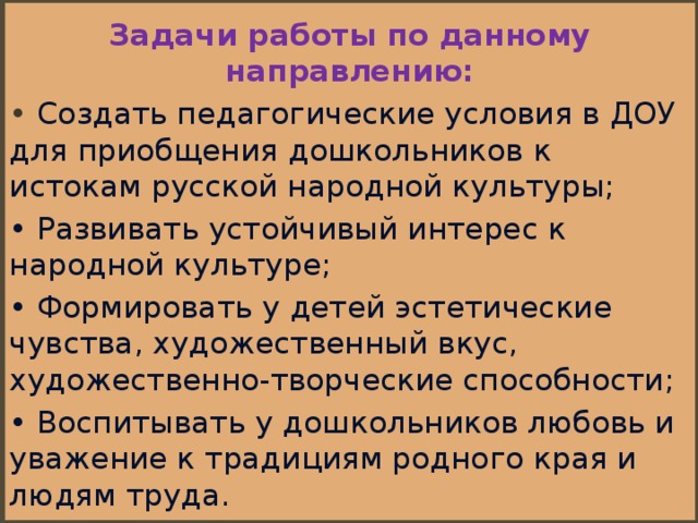 Задачи работы по данному направлению: •  Создать педагогические условия в ДОУ для приобщения дошкольников к истокам русской народной культуры; • Развивать устойчивый интерес к народной культуре; • Формировать у детей эстетические чувства, художественный вкус, художественно-творческие способности; • Воспитывать у дошкольников любовь и уважение к традициям родного края и людям труда.