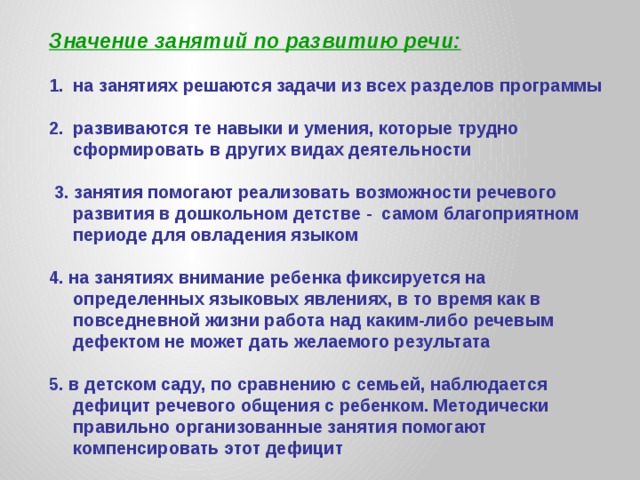 Значение занятий по развитию речи:  на занятиях решаются задачи из всех разделов программы  развиваются те навыки и умения, которые трудно сформировать в других видах деятельности   3. занятия помогают реализовать возможности речевого  развития в дошкольном детстве  - самом благоприятном  периоде для овладения языком  4. на занятиях внимание ребенка фиксируется на определенных языковых явлениях, в то время как в повседневной жизни работа над каким-либо речевым дефектом не может дать желаемого результата  5. в детском саду, по сравнению с семьей, наблюдается дефицит речевого общения с ребенком. Методически правильно организованные занятия помогают компенсировать этот дефицит        