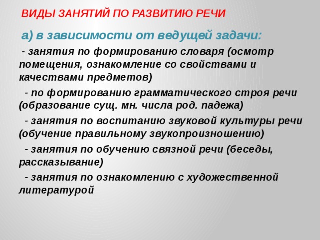 ВИДЫ ЗАНЯТИЙ ПО РАЗВИТИЮ РЕЧИ а) в зависимости от ведущей задачи: - занятия по формированию словаря (осмотр помещения, ознакомление со свойствами и качествами предметов)  - по формированию грамматического строя речи (образование сущ. мн. числа род. падежа)  - занятия по воспитанию звуковой культуры речи (обучение правильному звукопроизношению)  - занятия по обучению связной речи (беседы, рассказывание)  - занятия по ознакомлению с художественной литературой