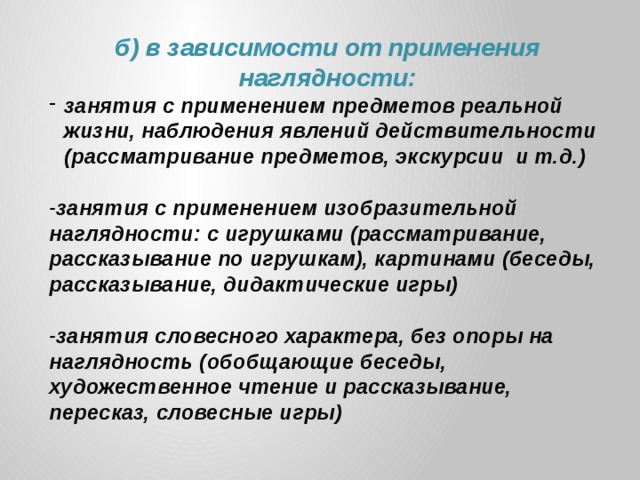 б) в зависимости от применения наглядности: занятия с применением предметов реальной жизни, наблюдения явлений действительности (рассматривание предметов, экскурсии и т.д.)  -занятия с применением изобразительной наглядности: с игрушками (рассматривание, рассказывание по игрушкам), картинами (беседы, рассказывание, дидактические игры)  -занятия словесного характера, без опоры на наглядность (обобщающие беседы, художественное чтение и рассказывание, пересказ, словесные игры)