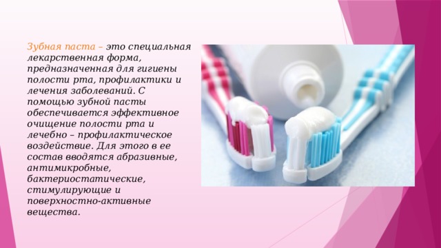 Зубная паста – это  специальная лекарственная форма, предназначенная для гигиены полости рта, профилактики и лечения заболеваний. С помощью зубной пасты обеспечивается эффективное очищение полости рта и лечебно – профилактическое воздействие. Для этого в ее состав вводятся абразивные, антимикробные, бактериостатические, стимулирующие и поверхностно-активные вещества.