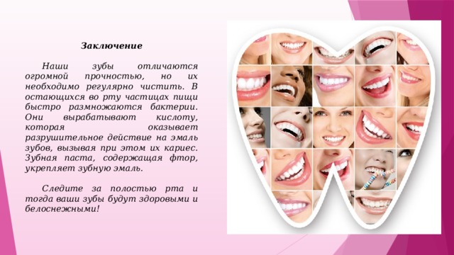 Заключение    Наши зубы отличаются огромной прочностью, но их необходимо регулярно чистить. В остающихся во рту частицах пищи быстро размножаются бактерии. Они вырабатывают кислоту, которая оказывает разрушительное действие на эмаль зубов, вызывая при этом их кариес. Зубная паста, содержащая фтор, укрепляет зубную эмаль.   Следите за полостью рта и тогда ваши зубы будут здоровыми и белоснежными!