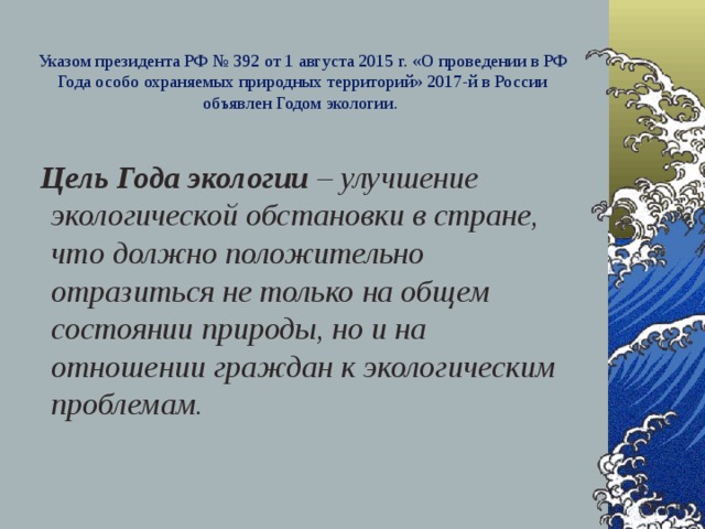 Указом президента РФ № 392 от 1 августа 2015 г. «О проведении в РФ Года особо охраняемых природных территорий» 2017-й в России объявлен Годом экологии.    Цель Года экологии – улучшение экологической обстановки в стране, что должно положительно отразиться не только на общем состоянии природы, но и на отношении граждан к экологическим проблемам.