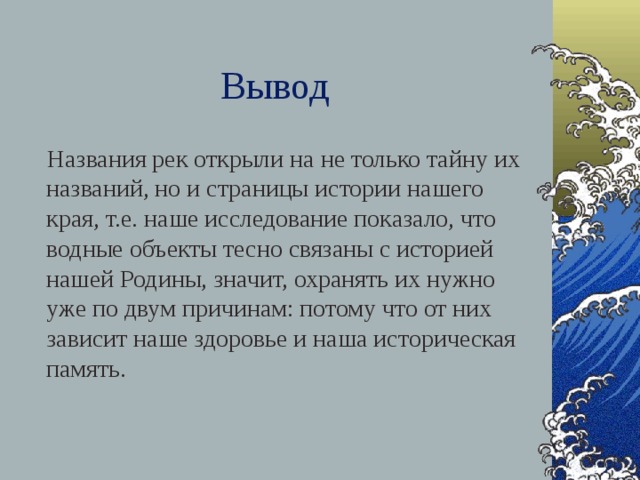 Вывод  Названия рек открыли на не только тайну их названий, но и страницы истории нашего края, т.е. наше исследование показало, что водные объекты тесно связаны с историей нашей Родины, значит, охранять их нужно уже по двум причинам: потому что от них зависит наше здоровье и наша историческая память.