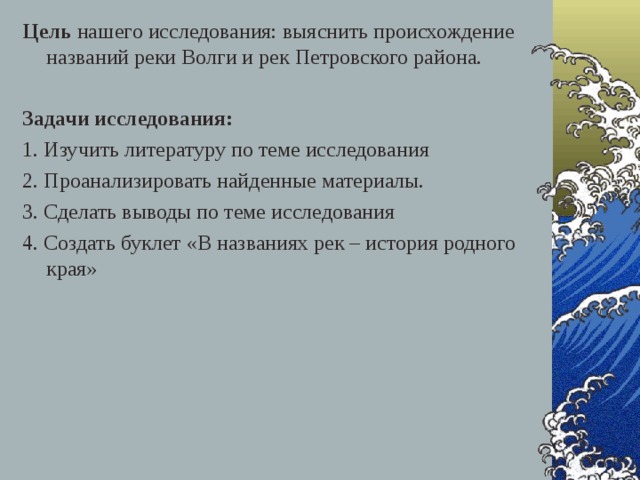 Цель нашего исследования: выяснить происхождение названий реки Волги и рек Петровского района.  Задачи исследования: 1. Изучить литературу по теме исследования 2. Проанализировать найденные материалы. 3. Сделать выводы по теме исследования 4. Создать буклет «В названиях рек – история родного края»