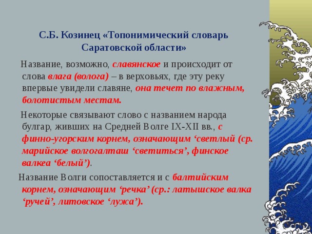 С.Б. Козинец «Топонимический словарь Саратовской области»  Название, возможно, славянское  и происходит от слова влага (волога) – в верховьях, где эту реку впервые увидели славяне, она течет по влажным, болотистым местам.   Некоторые связывают слово с названием народа булгар, живших на Средней Волге IX-XII вв., с финно-угорским корнем, означающим ‘светлый (ср. марийское волгогалташ ‘светиться’, финское валкеа ‘белый’) .  Название Волги сопоставляется и с балтийским корнем, означающим ‘речка’ (ср.: латышское валка ‘ручей’, литовское ‘лужа’).