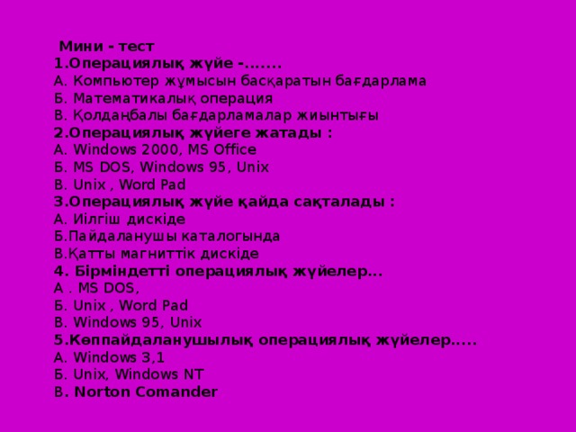 Мини - тест 1.Операциялық жүйе -....... А. Компьютер жұмысын басқаратын бағдарлама Б. Математикалық операция В. Қолдаңбалы бағдарламалар жиынтығы 2.Операциялық жүйеге жатады : А. Windows 2000, MS Office Б. MS DOS, Windows 95, Unix B. Unix , Word Pad 3.Операциялық жүйе қайда сақталады : А. Иілгіш дискіде Б.Пайдаланушы каталогында В.Қатты магниттік дискіде 4. Бірміндетті операциялық жүйелер... А . MS DOS, Б. Unix , Word Pad В. Windows 95, Unix 5.Көппайдаланушылық операциялық жүйелер..... А. Windows 3,1 Б. Unix, Windows NT В . Norton Comander