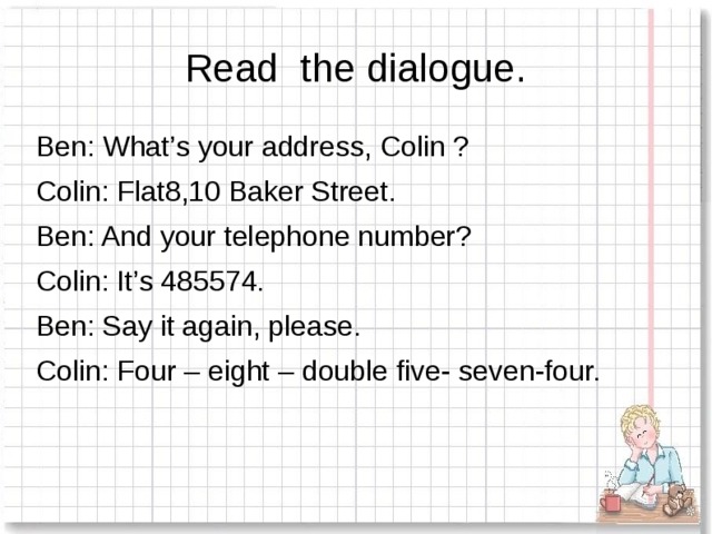 Read the dialogue. Ben: What’s your address, Colin ? Colin: Flat8,10 Baker Street. Ben: And your telephone number? Colin: It’s 485574. Ben: Say it again, please. Colin: Four – eight – double five- seven-four.