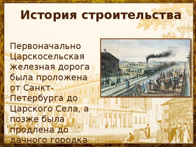 История строительства Первоначально Царскосельская железная дорога была проложена от Санкт-Петербурга до Царского Села, а позже была продлена до дачного городка Павловска