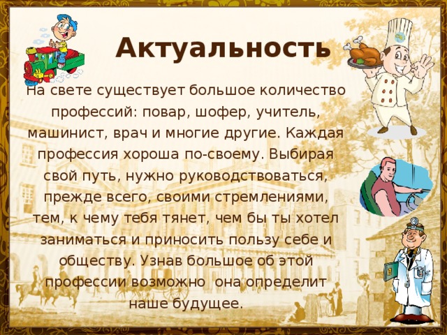 Актуальность На свете существует большое количество профессий: повар, шофер, учитель, машинист, врач и многие другие. Каждая профессия хороша по-своему. Выбирая свой путь, нужно руководствоваться, прежде всего, своими стремлениями, тем, к чему тебя тянет, чем бы ты хотел заниматься и приносить пользу себе и обществу. Узнав большое об этой профессии возможно она определит наше будущее.