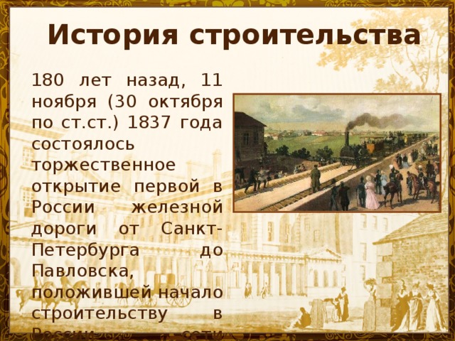 История строительства 180 лет назад, 11 ноября (30 октября по ст.ст.) 1837 года состоялось торжественное открытие первой в России железной дороги от Санкт-Петербурга до Павловска, положившей начало строительству в России сети железных дорог .