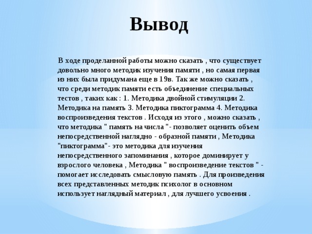 Вывод  В ходе проделанной работы можно сказать , что существует довольно много методик изучения памяти , но самая первая из них была придумана еще в 19в. Так же можно сказать , что среди методик памяти есть объединение специальных тестов , таких как : 1. Методика двойной стимуляции 2. Методика на память 3. Методика пиктограмма 4. Методика воспроизведения текстов . Исходя из этого , можно сказать , что методика 