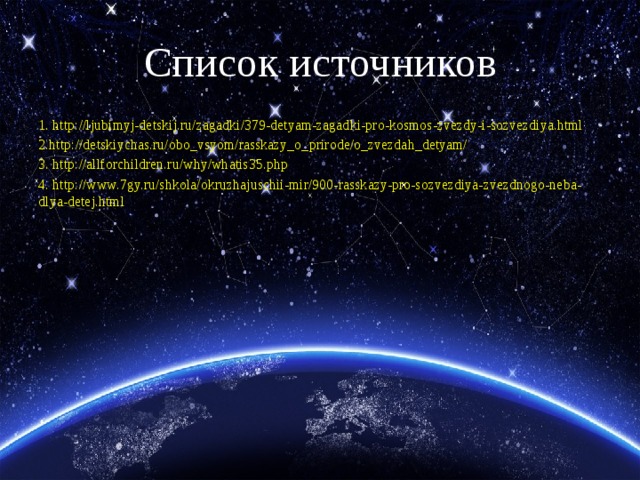 Список источников 1. http://ljubimyj-detskij.ru/zagadki/379-detyam-zagadki-pro-kosmos-zvezdy-i-sozvezdiya.html 2.http://detskiychas.ru/obo_vsyom/rasskazy_o_prirode/o_zvezdah_detyam/ 3. http://allforchildren.ru/why/whatis35.php 4. http://www.7gy.ru/shkola/okruzhajuschii-mir/900-rasskazy-pro-sozvezdiya-zvezdnogo-neba-dlya-detej.html