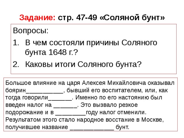 Задание:  стр. 47-49 «Соляной бунт» Большое влияние на царя Алексея Михайловича оказывал боярин___________, бывший его воспитателем, или, как тогда говорили_______. Именно по его настоянию был введен налог на _______. Это вызвало резкое подорожание и в _________году налог отменили. Результатом этого стало народное восстание в Москве, получившее название _____________ бунт.