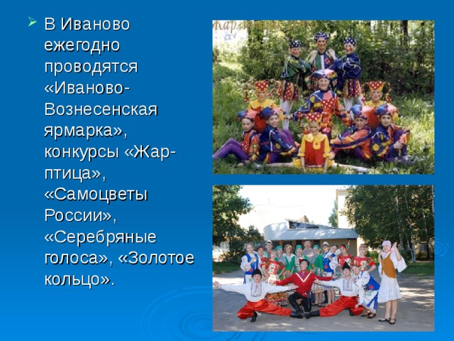В Иваново ежегодно проводятся «Иваново-Вознесенская ярмарка», конкурсы «Жар-птица», «Самоцветы России», «Серебряные голоса», «Золотое кольцо».