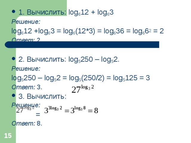 1. Вычислить: log 6 12 + log 6 3 Решение: log 6 12 +log 6 3 = log 6 (12*3) = log 6 36 = log 6 6 2 = 2 Ответ : 2. 2. Вычислить: log 5 250 – log 5 2. Решение: log 5 250 – log 5 2 = log 5 (250/2) = log 5 125 = 3 Ответ : 3. 3. Вычислить :