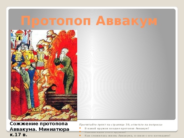 Протопоп Аввакум Прочитайте пункт на странице 59, ответьте на вопросы: В какой кружок входил протопоп Аввакум? Каковы идеи этого кружка? Как сложилась жизнь Аввакума, в связи с его взглядами? Сожжение протопопа Аввакума. Миниатюра к.17 в.