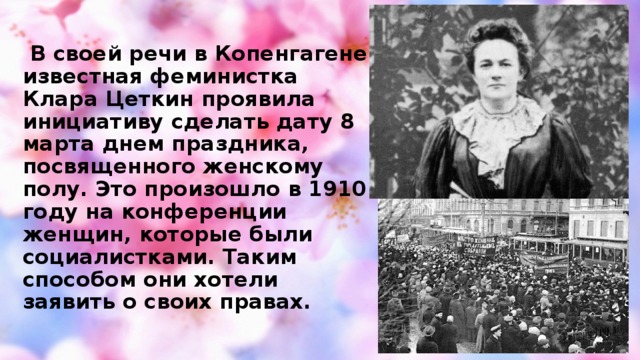 В своей речи в Копенгагене известная феминистка Клара Цеткин проявила инициативу сделать дату 8 марта днем праздника, посвященного женскому полу. Это произошло в 1910 году на конференции женщин, которые были социалистками. Таким способом они хотели заявить о своих правах.