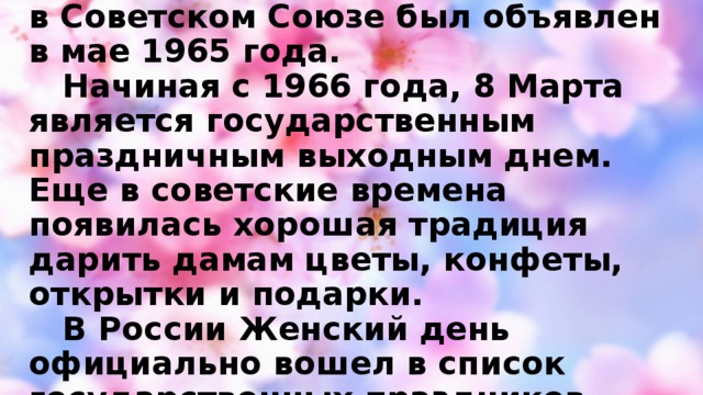 Официальным выходным Международный женский день в Советском Союзе был объявлен в мае 1965 года.  Начиная с 1966 года, 8 Марта является государственным праздничным выходным днем. Еще в советские времена появилась хорошая традиция дарить дамам цветы, конфеты, открытки и подарки.  В России Женский день официально вошел в список государственных праздников РФ в 2002 году.