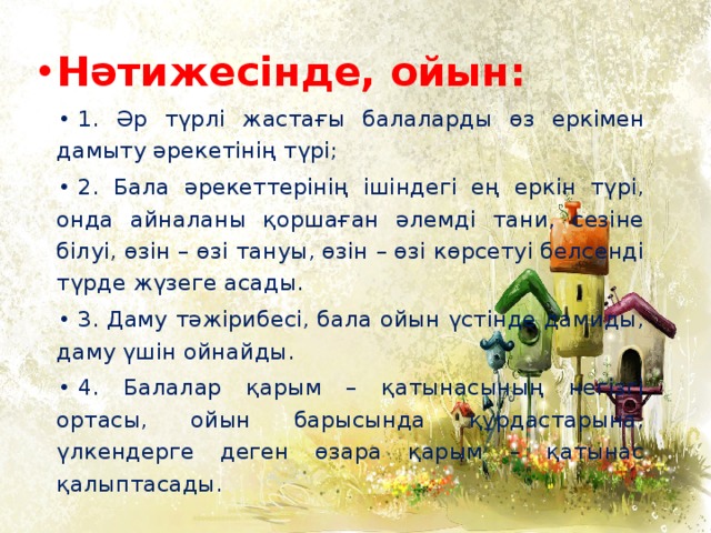 Нәтижесінде, ойын: 1. Әр түрлі жастағы балаларды өз еркімен дамыту әрекетінің түрі; 2. Бала әрекеттерінің ішіндегі ең еркін түрі, онда айналаны қоршаған әлемді тани, сезіне білуі, өзін – өзі тануы, өзін – өзі көрсетуі белсенді түрде жүзеге асады. 3. Даму тәжірибесі, бала ойын үстінде дамиды, даму үшін ойнайды. 4. Балалар қарым – қатынасының негізгі ортасы, ойын барысында құрдастарына, үлкендерге деген өзара қарым – қатынас қалыптасады.