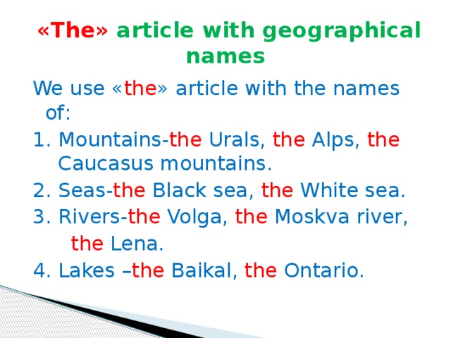 « The »  article with geographical names We use « the » article with the names of : 1. Mountains- the Urals, the Alps, the Caucasus mountains. 2. Seas- the Black sea, the White sea. 3. Rivers- the Volga, the Moskva river,  the Lena. 4. Lakes – the Baikal, the Ontario.