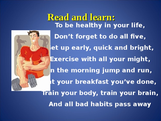 Read and learn: To be healthy in your life, Don’t forget to do all five, Get up early, quick and bright, Exercise with all your might, In the morning jump and run, Eat your breakfast you’ve done, Train your body, train your brain, And all bad habits pass away
