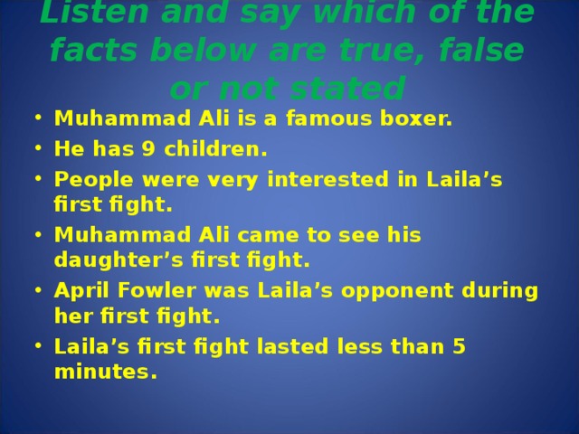 Listen and say which of the facts below are true, false or not stated   Muhammad Ali is a famous boxer. He has 9 children. People were very interested in Laila’s first fight. Muhammad Ali came to see his daughter’s first fight. April Fowler was Laila’s opponent during her first fight. Laila’s first fight lasted less than 5 minutes.