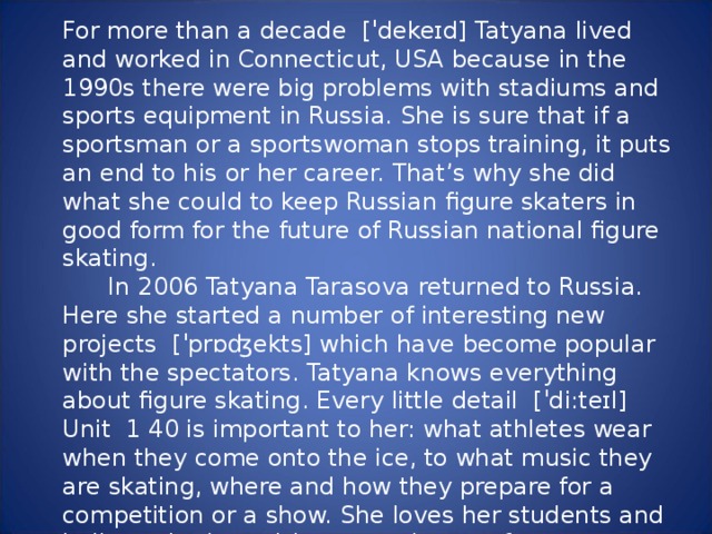 For more than a decade  [ˈdekeɪd] Tatyana lived and worked in Connecticut, USA because in the 1990s there were big problems with stadiums and sports equipment in Russia. She is sure that if a sportsman or a sportswoman stops training, it puts an end to his or her career. That’s why she did what she could to keep Russian figure skaters in good form for the future of Russian national figure skating.  In 2006 Tatyana Tarasova returned to Russia. Here she started a number of interesting new projects  [ˈprɒʤekts] which have become popular with the spectators. Tatyana knows everything about figure skating. Every little detail  [ˈdi:teɪl] Unit  1 40 is important to her: what athletes wear when they come onto the ice, to what music they are skating, where and how they prepare for a competition or a show. She loves her students and believes in them. It’s a great honour for every skater to win her smile or her kind words, which are the best prize they can get.